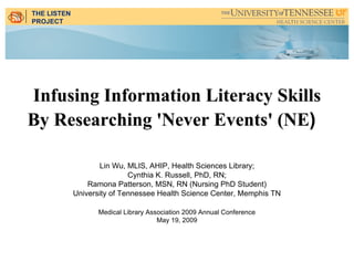 THE LISTEN
PROJECT




Infusing Information Literacy Skills
By Researching 'Never Events' (NE)

                    Lin Wu, MLIS, AHIP, Health Sciences Library;
                             Cynthia K. Russell, PhD, RN;
                 Ramona Patterson, MSN, RN (Nursing PhD Student)
             University of Tennessee Health Science Center, Memphis TN

                   Medical Library Association 2009 Annual Conference
                                      May 19, 2009
 