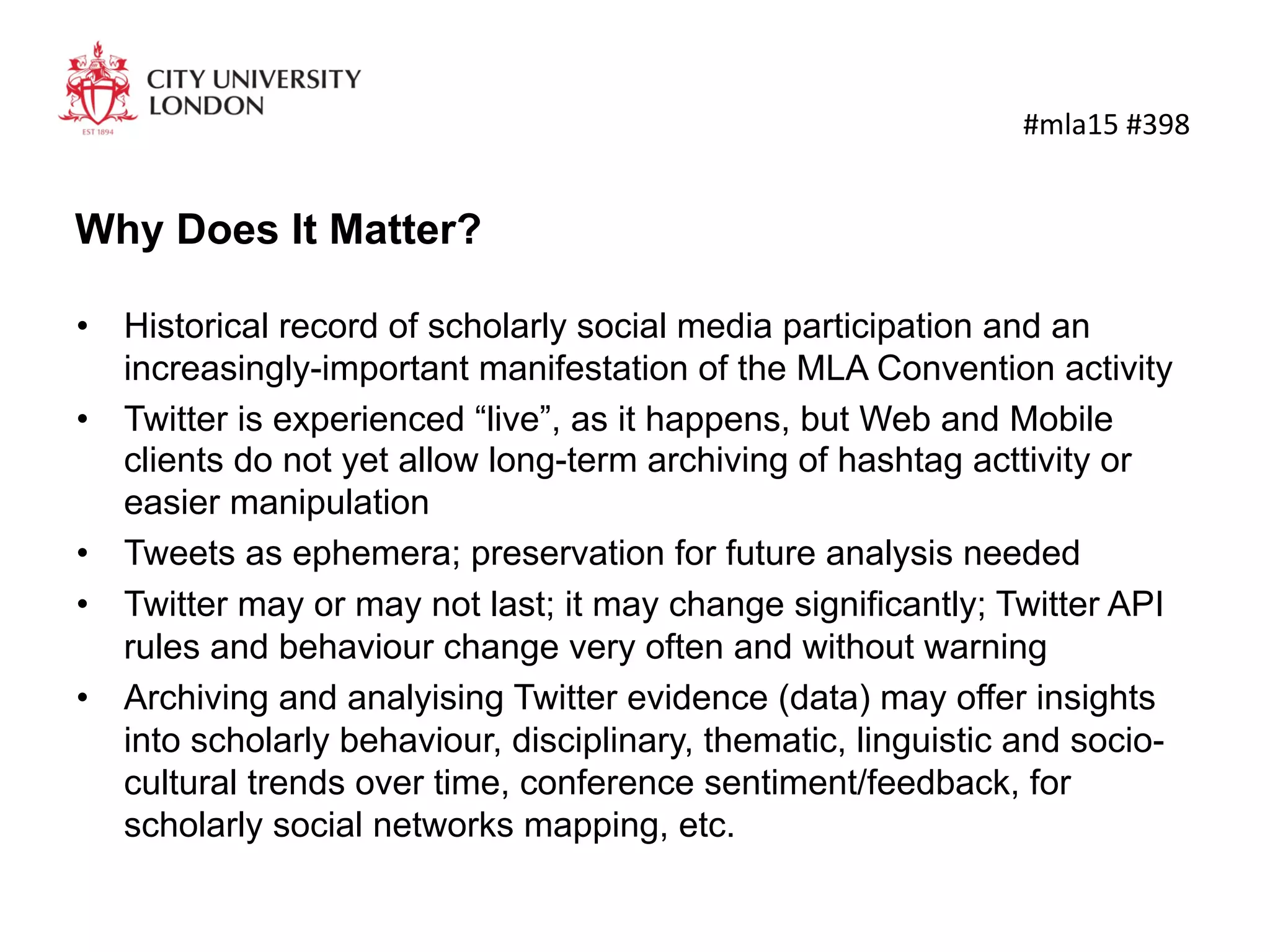 Why Does It Matter?
•  Historical record of scholarly social media participation and an
increasingly-important manifestation of the MLA Convention activity
•  Twitter is experienced “live”, as it happens, but Web and Mobile
clients do not yet allow long-term archiving of hashtag acttivity or
easier manipulation
•  Tweets as ephemera; preservation for future analysis needed
•  Twitter may or may not last; it may change significantly; Twitter API
rules and behaviour change very often and without warning
•  Archiving and analyising Twitter evidence (data) may offer insights
into scholarly behaviour, disciplinary, thematic, linguistic and socio-
cultural trends over time, conference sentiment/feedback, for
scholarly social networks mapping, etc.
	
  #mla15	
  #398	
  
 
