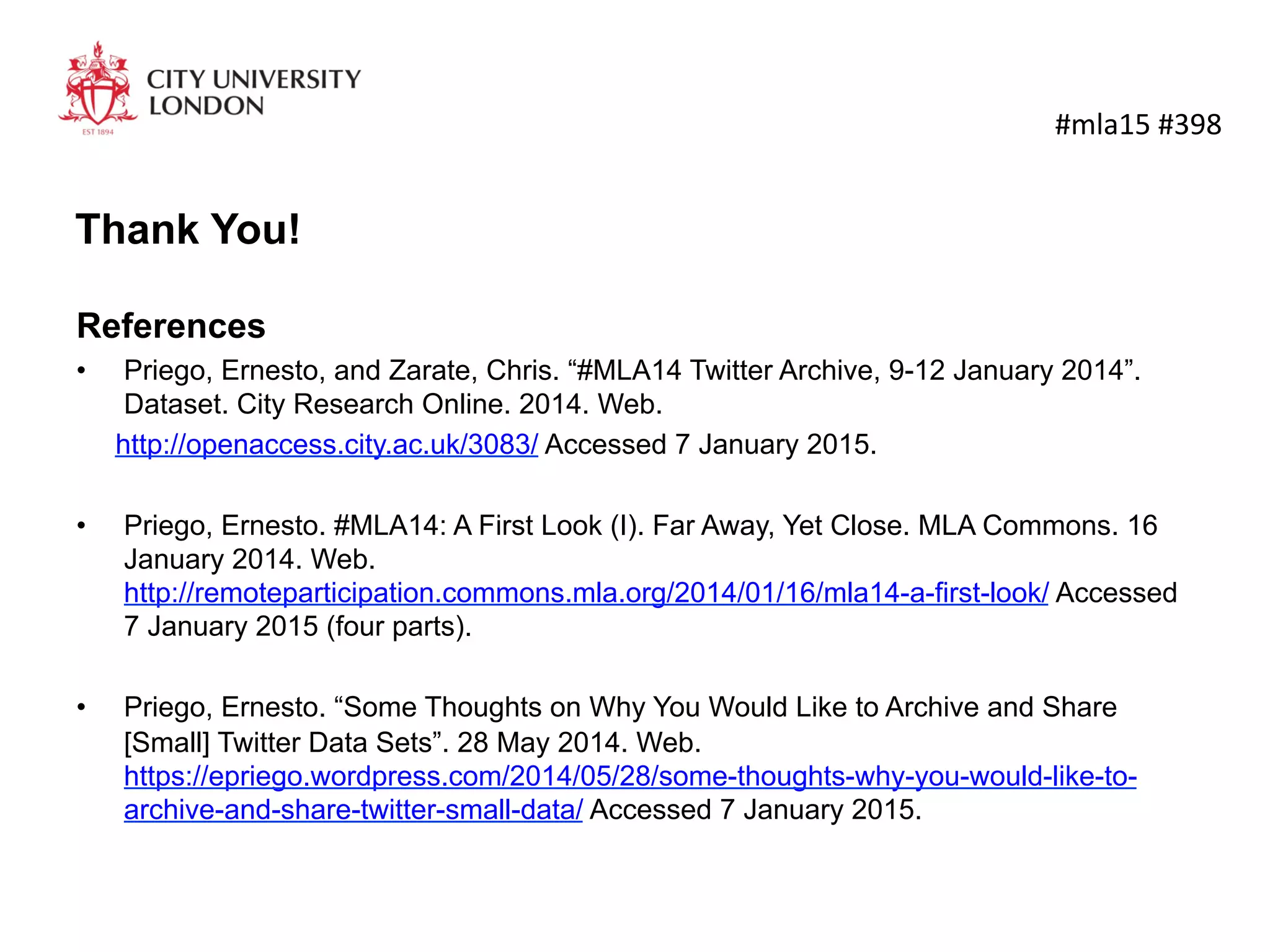 Thank You!
	
  #mla15	
  #398	
  
References
•  Priego, Ernesto, and Zarate, Chris. “#MLA14 Twitter Archive, 9-12 January 2014”. Dataset. City
Research Online. 2014. Web.
http://openaccess.city.ac.uk/3083/ Accessed 7 January 2015.
•  Priego, Ernesto. #MLA14: A First Look (I). Far Away, Yet Close. MLA Commons. 16 January 2014.
Web.http://remoteparticipation.commons.mla.org/2014/01/16/mla14-a-first-look/ Accessed 7
January 2015 (four parts).
•  Priego, Ernesto. “Some Thoughts on Why You Would Like to Archive and Share [Small] Twitter
Data Sets”. 28 May 2014. Web.
https://epriego.wordpress.com/2014/05/28/some-thoughts-why-you-would-like-to-archive-and-
share-twitter-small-data/ Accessed 7 January 2015.
•  Download this presentation:
http://www.slideshare.net/epriego/butterfly-hunt-on-collecting-mla14-tweets
 