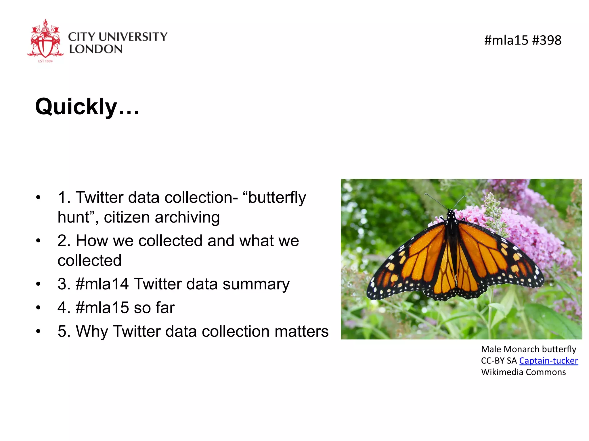Quickly…
•  1. Twitter data collection- “butterfly
hunt”, citizen archiving
•  2. How we collected and what we
collected
•  3. #mla14 Twitter data summary
•  4. #mla15 so far
•  5. Why Twitter data collection matters
	
  #mla15	
  #398	
  
Male	
  Monarch	
  bu4erﬂy	
  
CC-­‐BY	
  SA	
  Captain-­‐tucker	
  
Wikimedia	
  Commons	
  	
  
 