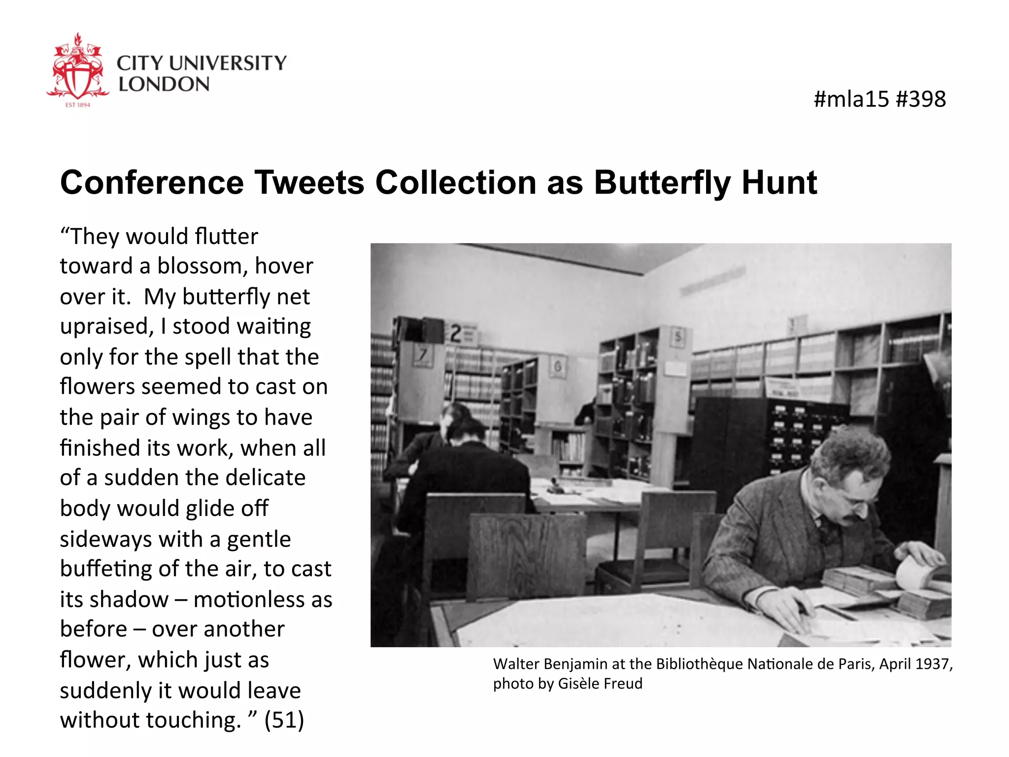 Conference Tweets Collection as Butterfly Hunt
	
  #mla15	
  #398	
  
“They	
  would	
  ﬂu4er	
  
toward	
  a	
  blossom,	
  hover	
  
over	
  it.	
  	
  My	
  bu4erﬂy	
  net	
  
upraised,	
  I	
  stood	
  waiKng	
  
only	
  for	
  the	
  spell	
  that	
  the	
  
ﬂowers	
  seemed	
  to	
  cast	
  on	
  
the	
  pair	
  of	
  wings	
  to	
  have	
  
ﬁnished	
  its	
  work,	
  when	
  all	
  
of	
  a	
  sudden	
  the	
  delicate	
  
body	
  would	
  glide	
  oﬀ	
  
sideways	
  with	
  a	
  gentle	
  
buﬀeKng	
  of	
  the	
  air,	
  to	
  cast	
  
its	
  shadow	
  –	
  moKonless	
  as	
  
before	
  –	
  over	
  another	
  
ﬂower,	
  which	
  just	
  as	
  
suddenly	
  it	
  would	
  leave	
  
without	
  touching.	
  ”	
  (51)	
  
Walter	
  Benjamin	
  at	
  the	
  Bibliothèque	
  NaKonale	
  de	
  Paris,	
  April	
  1937,	
  	
  
photo	
  by	
  Gisèle	
  Freud	
  
 
