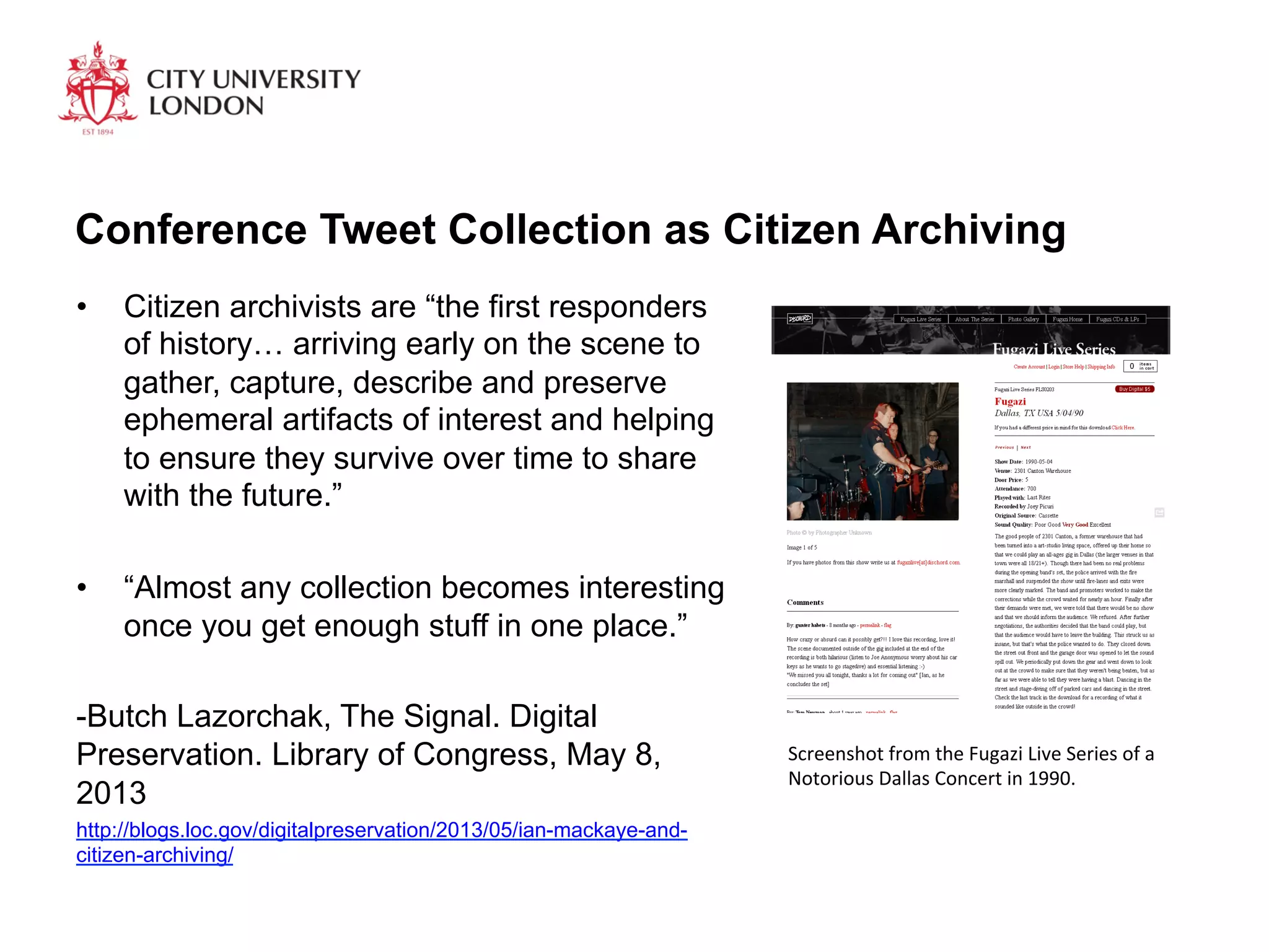Conference Tweet Collection as Citizen Archiving
•  Citizen archivists are “the first responders
of history… arriving early on the scene to
gather, capture, describe and preserve
ephemeral artifacts of interest and helping
to ensure they survive over time to share
with the future.”
•  “Almost any collection becomes interesting
once you get enough stuff in one place.”
-Butch Lazorchak, The Signal. Digital
Preservation. Library of Congress, May 8,
2013
http://blogs.loc.gov/digitalpreservation/2013/05/ian-mackaye-and-
citizen-archiving/
Screenshot	
  from	
  the	
  Fugazi	
  Live	
  Series	
  of	
  a	
  
Notorious	
  Dallas	
  Concert	
  in	
  1990.	
  
 