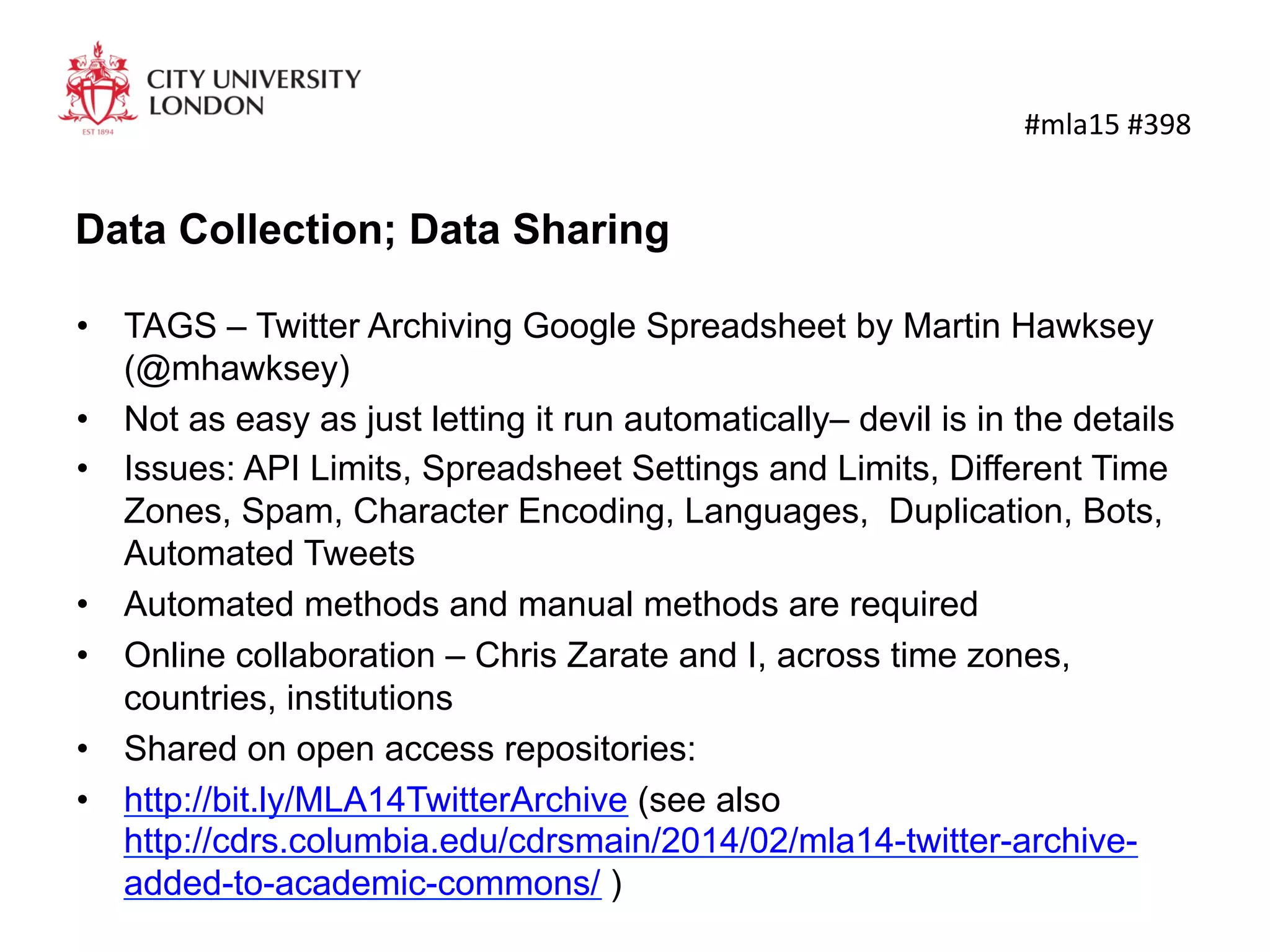 Data Collection; Data Sharing
•  TAGS – Twitter Archiving Google Spreadsheet by Martin Hawksey
(@mhawksey)
•  Not as easy as just letting it run automatically– devil is in the details
•  Issues: API Limits, Spreadsheet Settings and Limits, Different Time
Zones, Spam, Character Encoding, Languages, Duplication, Bots,
Automated Tweets
•  Automated methods and manual methods are required
•  Online collaboration – Chris Zarate and I, across time zones,
countries, institutions
•  Shared on open access repositories:
•  http://bit.ly/MLA14TwitterArchive (see also
http://cdrs.columbia.edu/cdrsmain/2014/02/mla14-twitter-archive-
added-to-academic-commons/ )
	
  #mla15	
  #398	
  
 