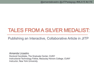 TALES FROM A SILVER MEDALIST:
Publishing an Interactive, Collaborative Article in JITP
@amandalicastro @JITPedagogy #MLA15 #s176
Amanda Licastro
Doctoral Candidate, The Graduate Center, CUNY
Instructional Technology Fellow, Macaulay Honors College, CUNY
Instructor, New York University
 