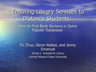 Ensuring Library Services to Distance Students:   How to Find Book Reviews in Some Popular Databases   Fu Zhuo, Steve Walker, and Jenny Emanuel James C. Kirkpatrick Library Central Missouri State University 