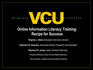 Online Information Literacy Training:  Recipe for Success  Virginia L. Stone,  Education Services Librarian Catharine S. Canevari,  Associate Director, Research and Education  Shannon D. Jones,  Head, Outreach Services,  Tompkins-McCaw Library for the Health Sciences,  VCU Libraries, Virginia Commonwealth University 