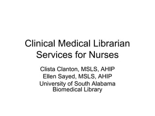 Clinical Medical Librarian
Services for Nurses
Clista Clanton, MSLS, AHIP
Ellen Sayed, MSLS, AHIP
University of South Alabama
Biomedical Library
 