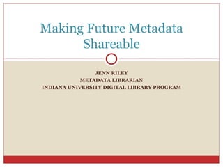 Making Future Metadata
Shareable
JENN RILEY
METADATA LIBRARIAN
INDIANA UNIVERSITY DIGITAL LIBRARY PROGRAM

 