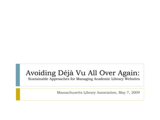 Avoiding Déjà Vu All Over Again: Sustainable Approaches for Managing Academic Library Websites Massachusetts Library Association, May 7, 2009 