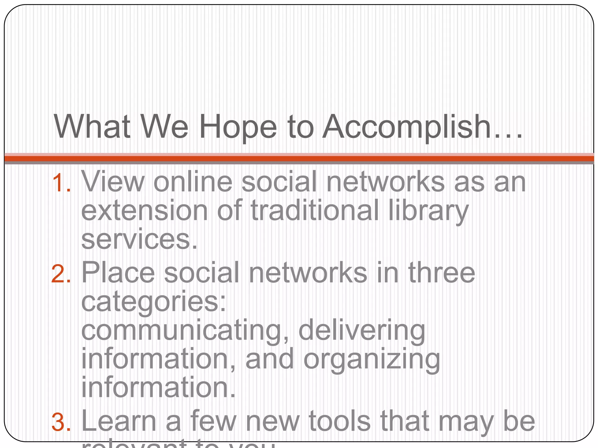 What We Hope to Accomplish…View online social networks as an extension of traditional library services. Place social networks in three categories: communicating, delivering information, and organizing information.Learn a few new tools that may be relevant to you.  