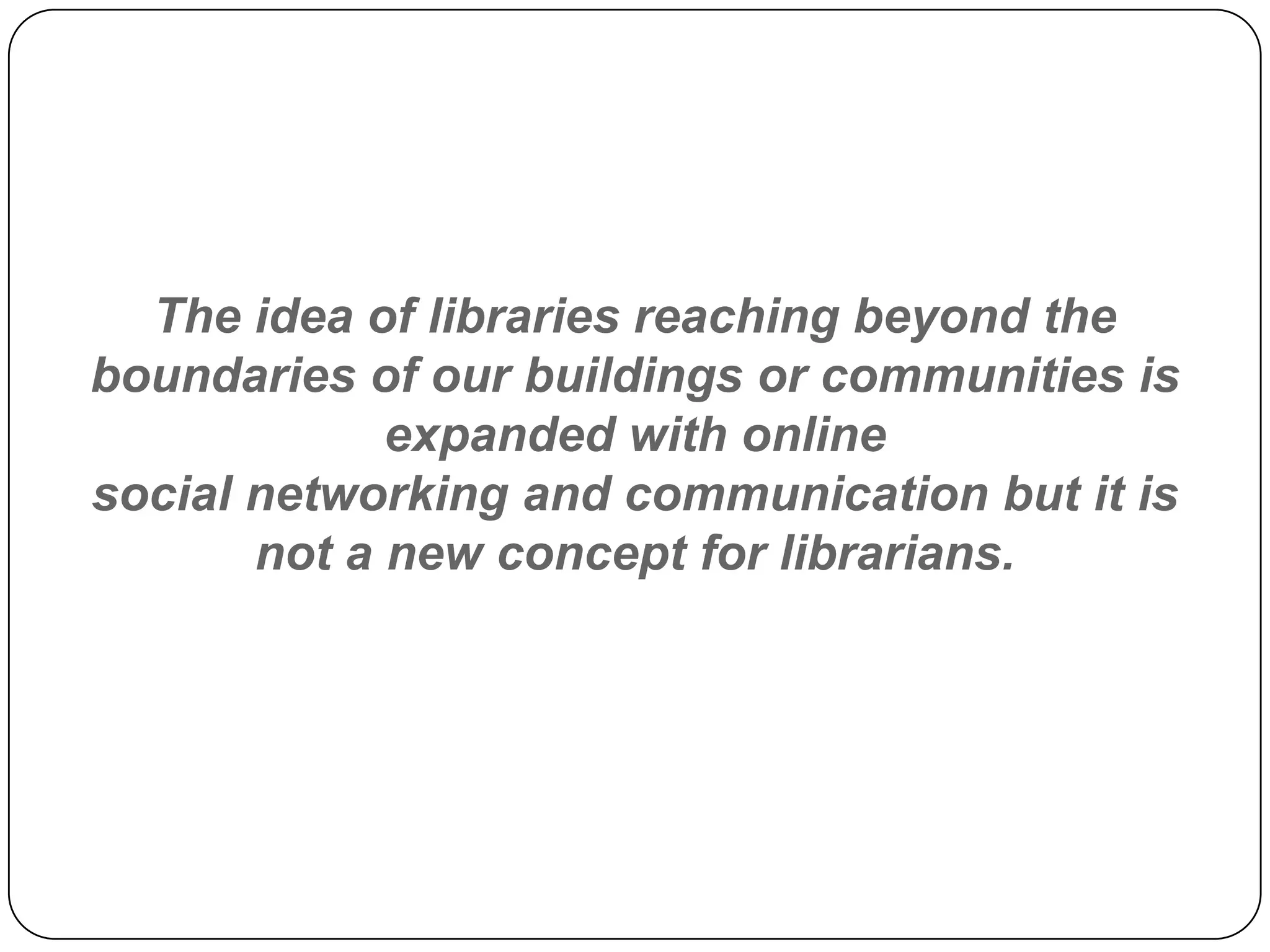 The idea of libraries reaching beyond the boundaries of our buildings or communities is expanded with online social networking and communication but it is not a new concept for librarians.  