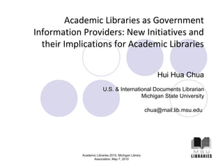Academic Libraries as Government 
Information Providers: New Initiatives and 
their Implications for Academic Libraries 
Academic Libraries 2010, Michigan Library 
Association, May 7, 2010 
Hui Hua Chua 
U.S. & International Documents Librarian 
Michigan State University 
chua@mail.lib.msu.edu 
 