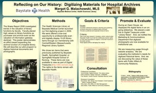 The Ithaka Report 2006 investigated
trends in the valuation of library
functions by faculty. Faculty placed
high values on library functions as
purchaser and archive even as the
valuation of information gateway
declined. This poster demonstrates
an effort toward expanding the
archive function of a hospital library.
We will describe our pilot program to
digitize historical documents and
photographs.
Methods Promote & Evaluate
Reflecting on Our History: Digitizing Materials for Hospital Archives
Margot G. Malachowski, MLS
Baystate Medical Center, Health Sciences Library
Bibliography
The Health Sciences Library at
Baystate Medical Center launched
our first digitizing project in 2009.
We were offered a low-cost
opportunity to professionally scan
and digitally display 10-20 library
items through our membership with
Central/Western Massachusetts
Regional Library System.
We chose ten items that were
previously published by Baystate
Health, Springfield Hospital, or
Springfield Hospital School of
Nursing. These items are now
available to view as part of Digital
Treasures (http://dlib.cwmars.org/)
The rights to the items remain with
Baystate Health.
ITHAKA. (2008). Ithaka’s 2006 studies of key
stakeholders in the digital transformation in higher
education. Housewright R, & Schonfeld R.
Retrieved September 30, 2009 from
http://www.ithaka.org/ithaka-s-r/research/Ithakas%202006%20
Goals:
•Facilitate institutional research, teaching and publishing.
•Enhance discovery of medical history archives.
•Provide a preferred and expected format of items.
Criteria:
•Item must have research, monetary, and/or cultural value.
•Baystate Health must hold the intellectual property rights,
or must have permission to digitize, or the item must be in
the public domain.
•Must digitize without damaging the original.
During an Open House, we
displayed the digital items in an on-
going slideshow. We placed a web
link to Digital Treasures under
“Library News”. And, we notified the
Marketing & Communications
Department that digitized
photographs are now available for
institutional use.
We are measuring usage through
website analytics. We are
evaluating the institution’s needs for
digitized historical items. And, we
are discussing the value of these
items with Public Affairs &
Community Relations.
Objectives Goals & Criteria
Consultation
Professional Consultation:
Tevis Kimball, Digital Amherst, The Jones Library
Kristi Chadwick, Digital Treasures, C/WMARS
Fran Becker, Library Director, Baystate Medical Center
Workplace Consultation:
Hal Jenson, MD, Senior Vice President, Chief Academic
Officer, Academic Affairs
Anita Sarro, RN, MSN, JD, Risk Management
Jane Albert, Public Affairs & Community Relations
 