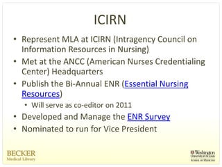 ICIRN
• Represent MLA at ICIRN (Intragency Council on 
  Information Resources in Nursing) 
• Met at the ANCC (American Nurses Credentialing 
  Center) Headquarters
• Publish the Bi‐Annual ENR (Essential Nursing 
  Resources) 
  • Will serve as co‐editor on 2011 
• Developed and Manage the ENR Survey
• Nominated to run for Vice President 
 