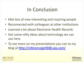 In Conclusion
• Met lots of new interesting and inspiring people
• Reconnected with colleagues at other institutions
• Learned a lot about Electronic Health Records
• Got some nifty ideas about technology we can 
  use here
• To see more on my presentations you can to my 
  blog at http://referencegirl048.vox.com/
 