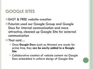 GOOGLE SITES EASY & FREE website creation Futurists used our Google Group and Google Docs for internal communication and more attractive, cleaned up Google Site for external communication That said… Once  Google Docs  (such as Minutes) are ready for prime time, they  can be easily added to a Google Site Collaborative creation of website content via Google Docs embedded in uniform design of Google Site 