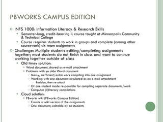 PBWORKS CAMPUS EDITION INFS 1000: Information Literacy & Research Skills Semester-long, credit-bearing IL course taught at Minneapolis Community & Technical College Course requires students to work in groups and complete (among other coursework) six team assignments Challenge: Multiple students editing/completing assignments together; most students do not finish in class and want to coninue working together outside of class Old timey solution: Word document, shared as e-mail attachment Problems with ye olde Word document Messy, inefficient/extra work compiling into one assignment Working with one document circulated as an e-mail attachment Revision, then re-attach Or one student made responsible for compiling separate documents/work Computer (il)literacy complictions Cloud solution: PBworks wiki (PBworks Campus Edition) Create a wiki version of the assignments One document, editable by all students 
