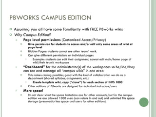 PBWORKS CAMPUS EDITION Assuming you all have some familiarity with FREE PBworks wikis Why Campus Edition? Page level permissions  (Customized Access/Privacy) Give permission for students to access and/or edit only some areas of wiki at page level Hidden Pages: students cannot see other teams’ work. Can give different permissions on individual pages  Example: students can edit their assignment, cannot edit main/home page of wiki/their team’s workspace “ Dashboard”  for the administrator(s) of the workspaces so he/she/they can see and manage all “campus wikis” in one area  This makes cloning possible; good with the kind of collaboration we do as a department (shared syllabus, assignments, etc.) Create template wiki, copy (“clone”) for each section of INFS 1000 Other editions of PBworks are designed for individual instructors/users More space! It’s not clear what the space limitations are for other accounts, but for the campus edition we are allowed 1000 users (can rotate in and out) and unlimited file space storage (presumably less space and users for other editions). 