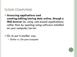 CLOUD COMPUTING Accessing applications and creating/editing/storing data online ,  through a Web browser  (ie. using web-based applications) rather than by opening/using software installed on your computer/server Or, to put it another way-  Online vs. On-your-computer 