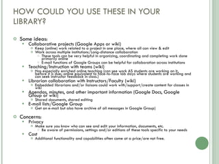 HOW COULD YOU USE THESE IN YOUR LIBRARY? Some ideas: Collaborative projects (Google Apps or wiki) Keep (online) work related to a project in one place, where all can view & edit Work across multiple institutions/Long-distance collaboration These tools can be very helpful in organizing, coordinating and completing work done primarily online E-mail functions of Google Groups can be helpful for collaboration across institutions Teaching/Instruction with teams (wiki) Has especially enriched online teaching (can see work AS students are working on it, before it is due; online equivalent to face-to-face lab days where students are working and can seek instructor feedback in class.) Librarian collaboration with Instructors/Faculty (wiki) Embedded librarians and/or liaisons could work with/support/create content for classes in wiki Agendas, minutes, and other important information (Google Docs, Google Group or wiki) Shared documents, shared editing E-mail lists/Google Group  Get an e-mail but also have archive of all messages in Google Group) Concerns:  Privacy Make sure you know who can see and edit your information, documents, etc. Be aware of permissions, settings and/or editions of these tools specific to your needs Cost Additional functionality and capabilities often come at a price/are not free. 