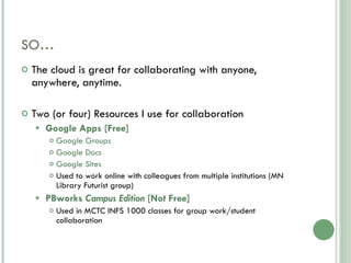 SO… The cloud is great for collaborating with anyone, anywhere, anytime. Two (or four) Resources I use for collaboration Google Apps [Free] Google Groups Google Docs Google Sites Used to work online with colleagues from multiple institutions (MN Library Futurist group) PBworks  Campus Edition  [Not Free] Used in MCTC INFS 1000 classes for group work/student collaboration 