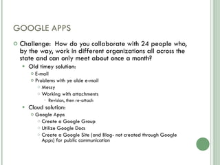 GOOGLE APPS Challenge:  How do you collaborate with 24 people who, by the way, work in different organizations all across the state and can only meet about once a month? Old timey solution: E-mail Problems with ye olde e-mail Messy Working with attachments Revision, then re-attach Cloud solution: Google Apps Create a Google Group Utilize Google Docs  Create a Google Site (and Blog- not created through Google Apps) for public communication 