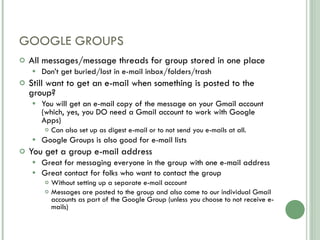 GOOGLE GROUPS All messages/message threads for group stored in one place Don’t get buried/lost in e-mail inbox/folders/trash Still want to get an e-mail when something is posted to the group? You will get an e-mail copy of the message on your Gmail account (which, yes, you DO need a Gmail account to work with Google Apps)  Can also set up as digest e-mail or to not send you e-mails at all. Google Groups is also good for e-mail lists You get a group e-mail address Great for messaging everyone in the group with one e-mail address Great contact for folks who want to contact the group Without setting up a separate e-mail account Messages are posted to the group and also come to our individual Gmail accounts as part of the Google Group (unless you choose to not receive e-mails) 
