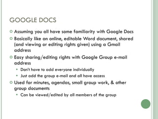 GOOGLE DOCS Assuming you all have some familiarity with Google Docs Basically like an online, editable Word document, shared (and viewing or editing rights given) using a Gmail address Easy sharing/editing rights with Google Group e-mail address Don’t have to add everyone individually Just add the group e-mail and all have access Used for minutes, agendas, small group work, & other group documents Can be viewed/edited by all members of the group 