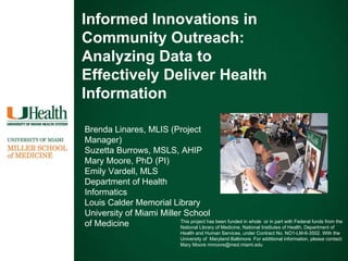 Informed Innovations in Community Outreach:  Analyzing Data to Effectively Deliver Health Information Brenda Linares, MLIS (Project  Manager) Suzetta Burrows, MSLS, AHIP Mary Moore, PhD (PI) Emily Vardell, MLS Department of Health Informatics Louis Calder Memorial Library University of Miami Miller School of Medicine This project has been funded in whole  or in part with Federal funds from the National Library of Medicine, National Institutes of Health, Department of Health and Human Services, under Contract No. NO1-LM-6-3502. With the University of  Maryland Baltimore. For additional information, please contact: Mary Moore mmoore@med.miami.edu 