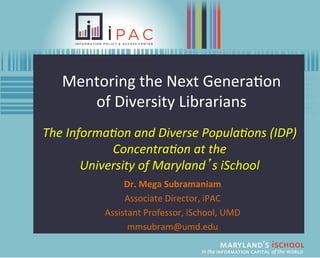Mentoring	
  the	
  Next	
  Genera/on	
  	
  
       of	
  Diversity	
  Librarians	
  
The	
  Informa,on	
  and	
  Diverse	
  Popula,ons	
  (IDP)	
  
               Concentra,on	
  at	
  the	
  	
  
          University	
  of	
  Maryland’s	
  iSchool	
  
                    Dr.	
  Mega	
  Subramaniam	
  
                    Associate	
  Director,	
  iPAC	
  
               Assistant	
  Professor,	
  iSchool,	
  UMD	
  
                     mmsubram@umd.edu	
  
 