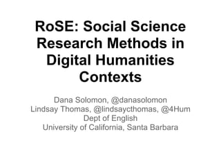 RoSE: Social Science
 Research Methods in
  Digital Humanities
       Contexts
      Dana Solomon, @danasolomon
Lindsay Thomas, @lindsaycthomas, @4Hum
               Dept of English
   University of California, Santa Barbara
 