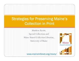 Matthew Revitt,
Special Collections and
Maine Shared Collection Librarian,
University of Maine
Strategies for Preserving Maine’s
Collection in Print
www.maineinfonet.org/mscs/
 