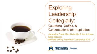 Exploring
Leadership
Collegially:
Coursera, Coffee, &
Conversations for Inspiration
Jacqueline Frank, Mary Guthmiller & Kris Johnson
MSU Bozeman
Montana Library Association Conference 2016
 