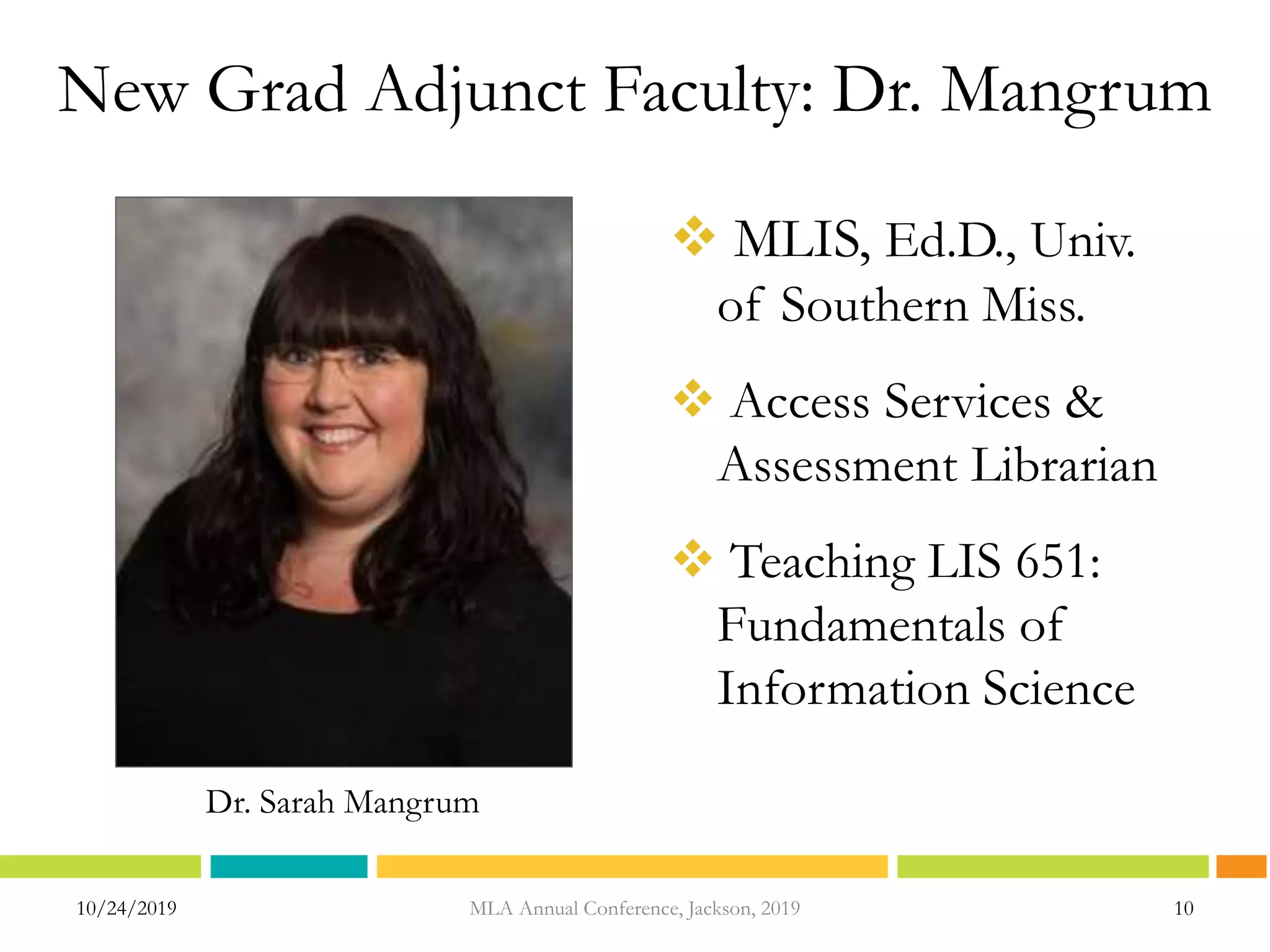 New Grad Adjunct Faculty: Dr. Mangrum
 MLIS, Ed.D., Univ.
of Southern Miss.
 Access Services &
Assessment Librarian
 Teaching LIS 651:
Fundamentals of
Information Science
10/24/2019 MLA Annual Conference, Jackson, 2019 10
Dr. Sarah Mangrum
 