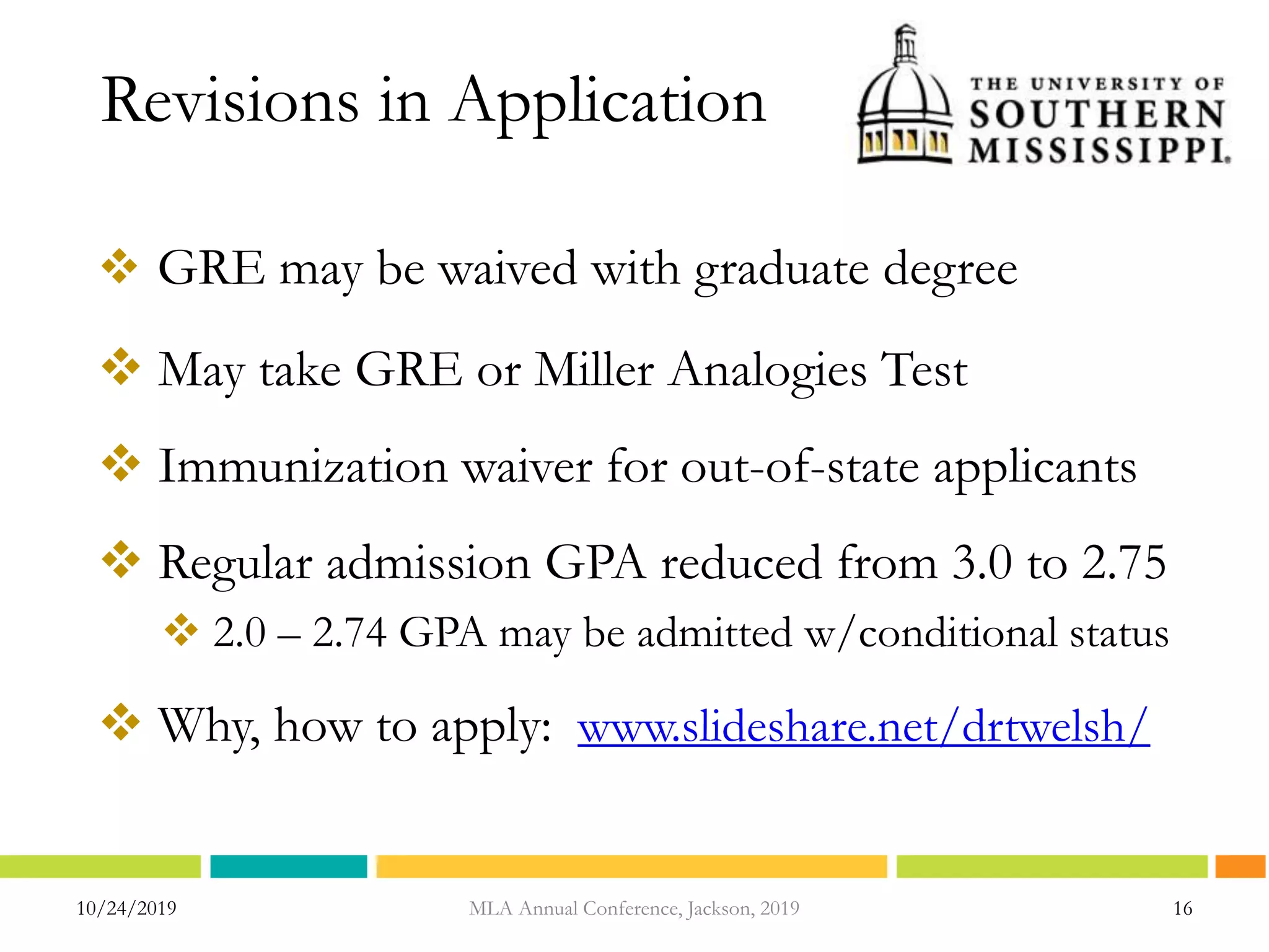 Revisions in Application
 GRE may be waived with graduate degree
 May take GRE or Miller Analogies Test
 Immunization waiver for out-of-state applicants
 Regular admission GPA reduced from 3.0 to 2.75
 2.0 – 2.74 GPA may be admitted w/conditional status
 Why, how to apply: www.slideshare.net/drtwelsh/
10/24/2019 16MLA Annual Conference, Jackson, 2019
 