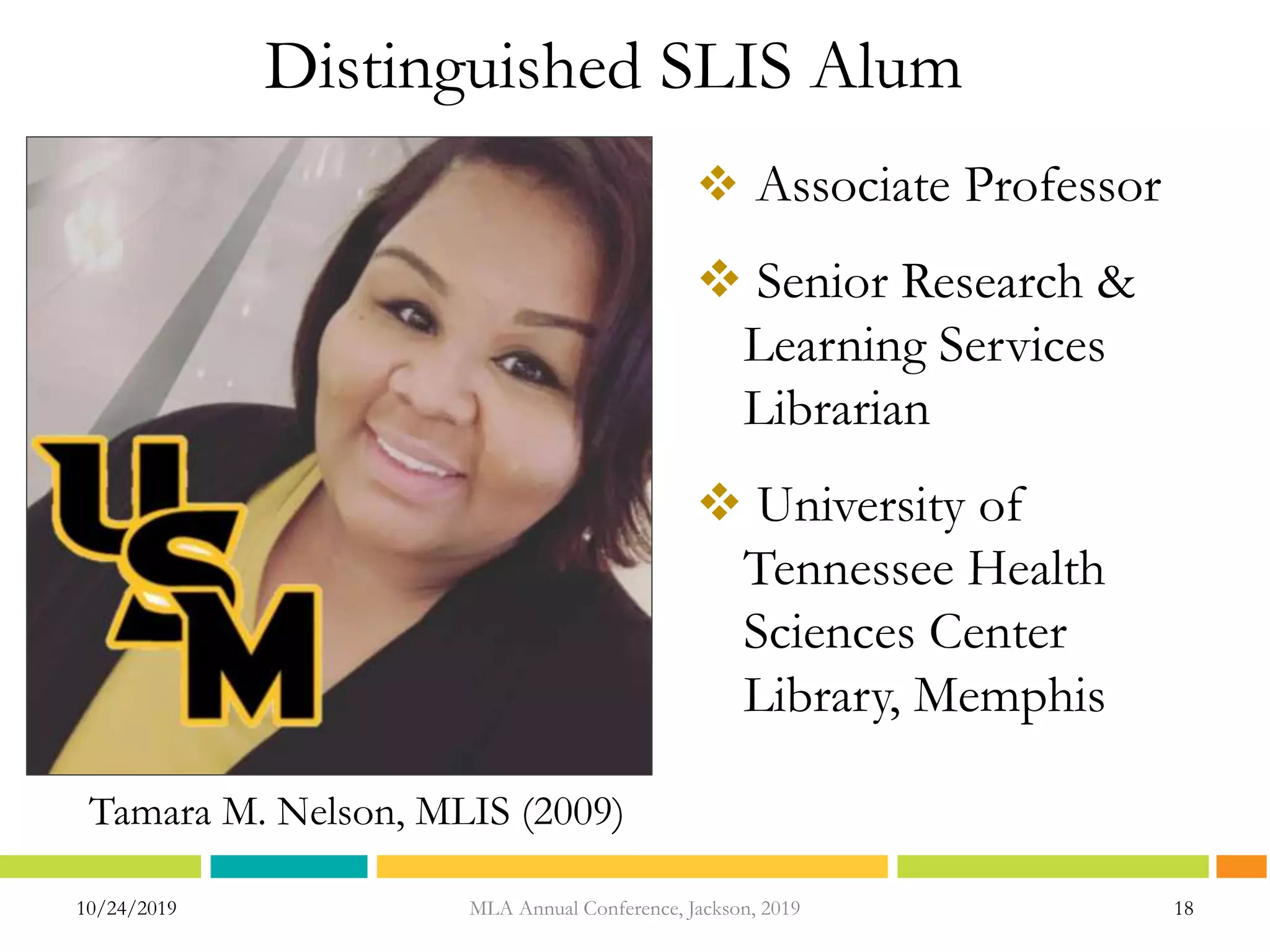 Distinguished SLIS Alum
 Associate Professor
 Senior Research &
Learning Services
Librarian
 University of
Tennessee Health
Sciences Center
Library, Memphis
10/24/2019 18MLA Annual Conference, Jackson, 2019
Tamara M. Nelson, MLIS (2009)
 