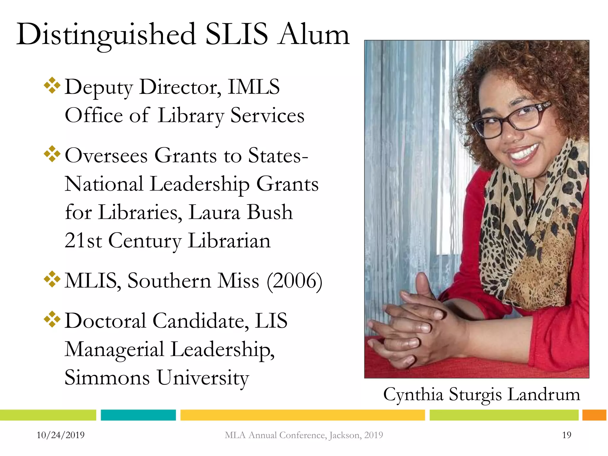Distinguished SLIS Alum
10/24/2019 19MLA Annual Conference, Jackson, 2019
Cynthia Sturgis Landrum
Deputy Director, IMLS
Office of Library Services
Oversees Grants to States-
National Leadership Grants
for Libraries, Laura Bush
21st Century Librarian
MLIS, Southern Miss (2006)
Doctoral Candidate, LIS
Managerial Leadership,
Simmons University
 