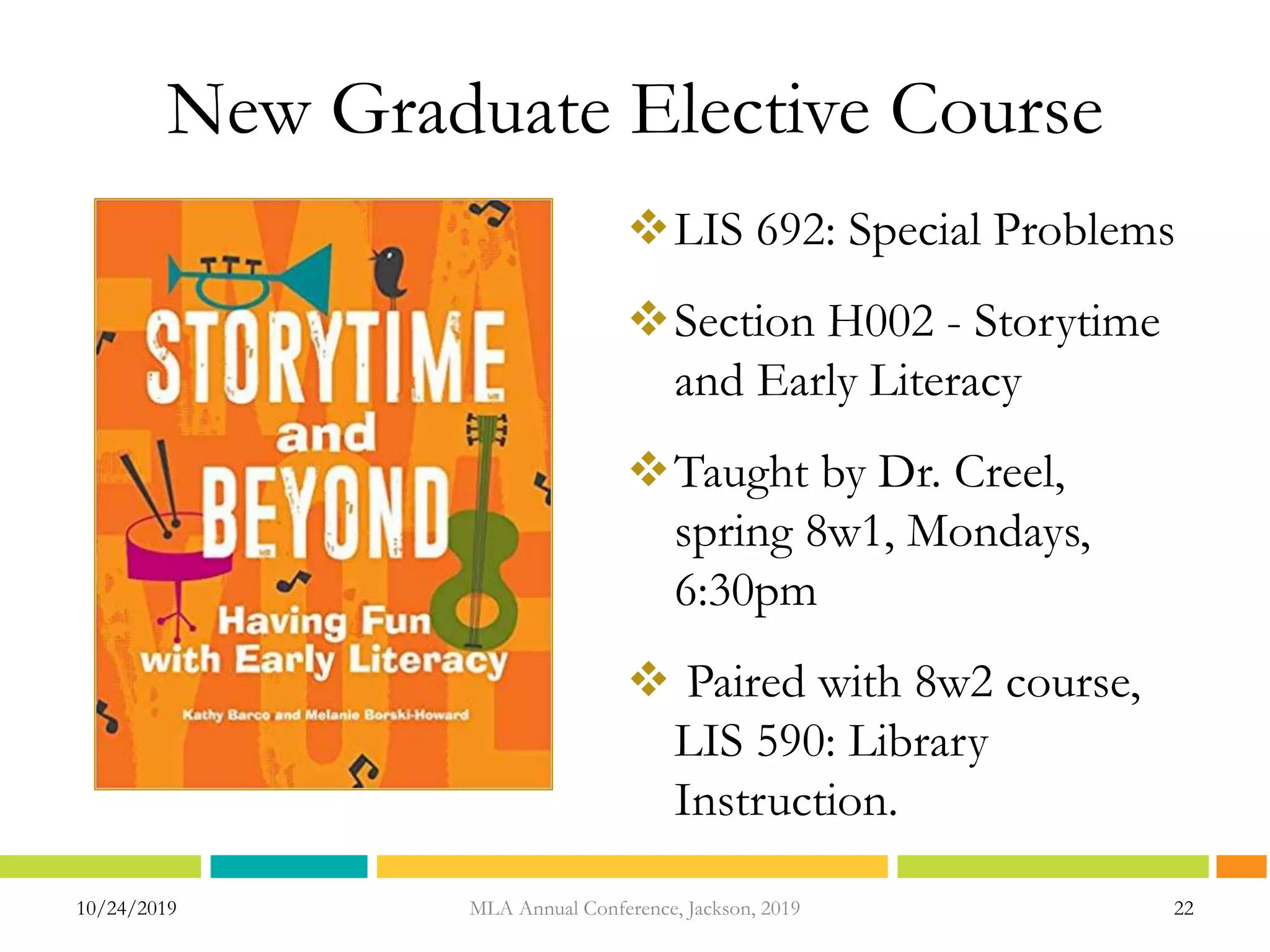 New Graduate Elective Course
LIS 692: Special Problems
Section H002 - Storytime
and Early Literacy
Taught by Dr. Creel,
spring 8w1, Mondays,
6:30pm
 Paired with 8w2 course,
LIS 590: Library
Instruction.
10/24/2019 MLA Annual Conference, Jackson, 2019 22
 