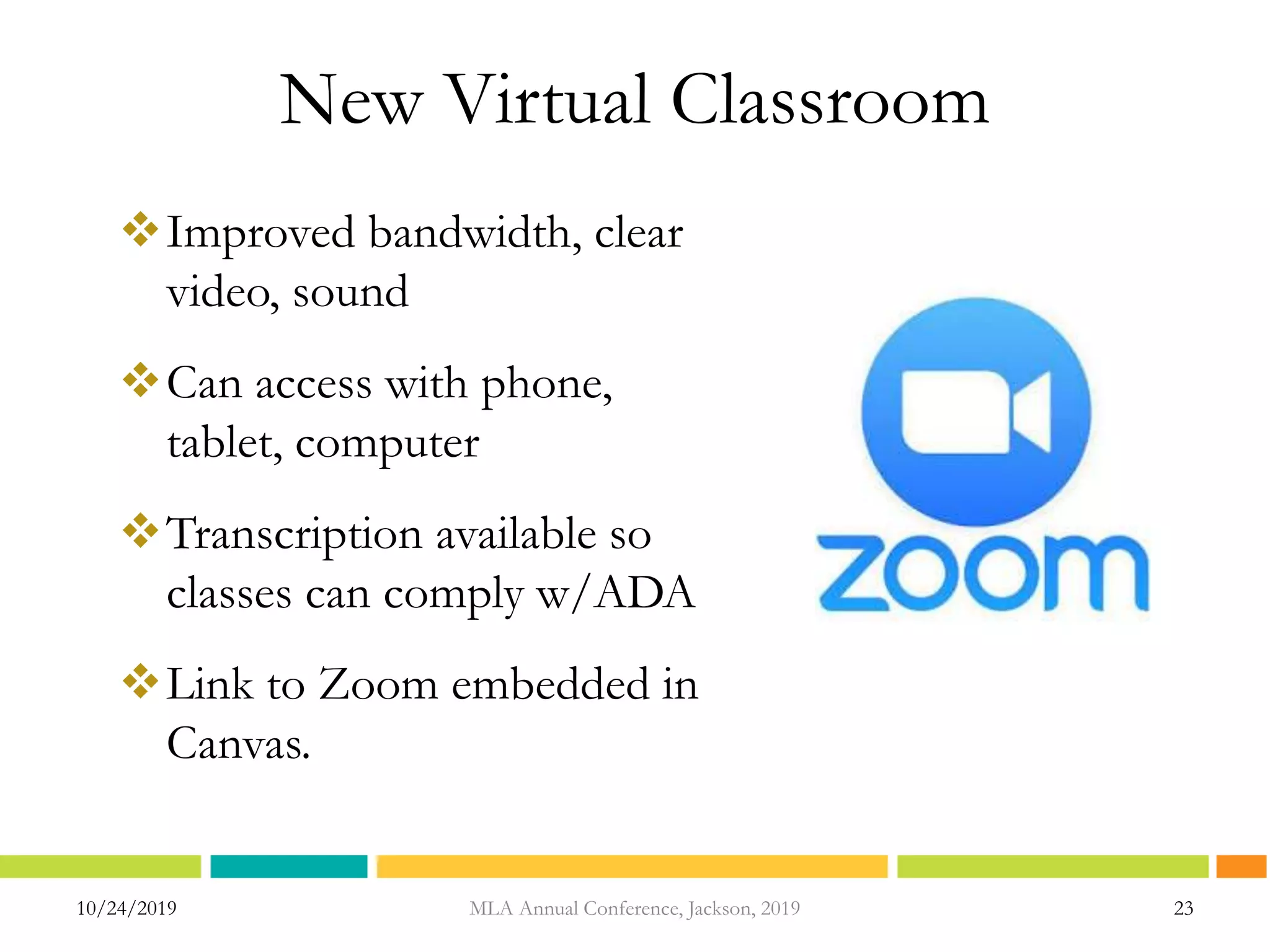 New Virtual Classroom
Improved bandwidth, clear
video, sound
Can access with phone,
tablet, computer
Transcription available so
classes can comply w/ADA
Link to Zoom embedded in
Canvas.
10/24/2019 MLA Annual Conference, Jackson, 2019 23
 
