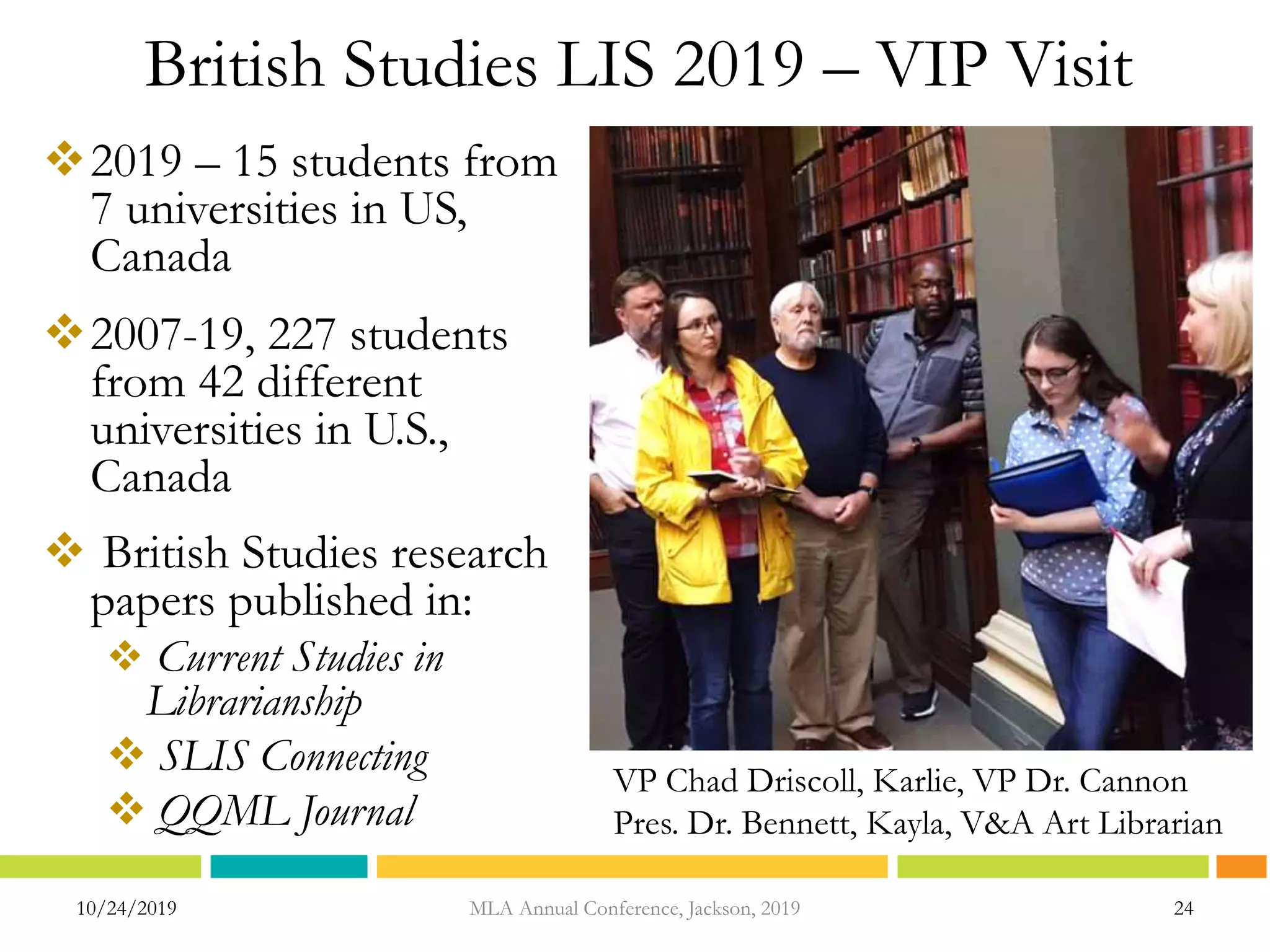 British Studies LIS 2019 – VIP Visit
2019 – 15 students from
7 universities in US,
Canada
2007-19, 227 students
from 42 different
universities in U.S.,
Canada
 British Studies research
papers published in:
 Current Studies in
Librarianship
 SLIS Connecting
 QQML Journal
10/24/2019 24MLA Annual Conference, Jackson, 2019
VP Chad Driscoll, Karlie, VP Dr. Cannon
Pres. Dr. Bennett, Kayla, V&A Art Librarian
 