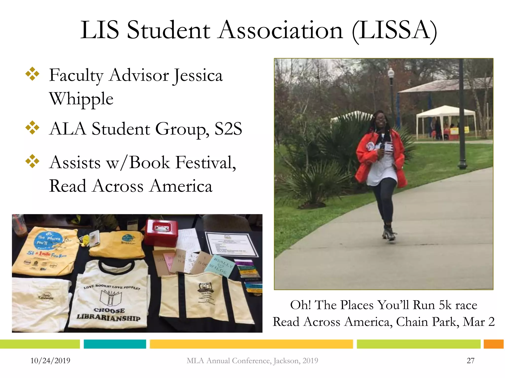 LIS Student Association (LISSA)
10/24/2019 27
 Faculty Advisor Jessica
Whipple
 ALA Student Group, S2S
 Assists w/Book Festival,
Read Across America
Oh! The Places You’ll Run 5k race
Read Across America, Chain Park, Mar 2
MLA Annual Conference, Jackson, 2019
 