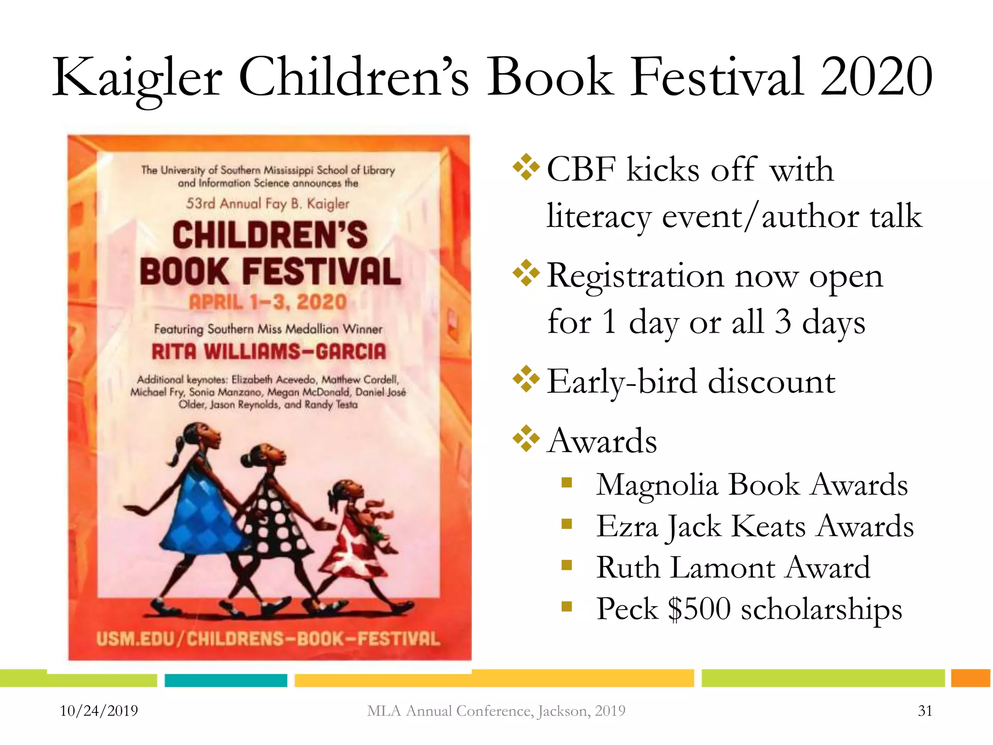 10/24/2019 31MLA Annual Conference, Jackson, 2019
Kaigler Children’s Book Festival 2020
CBF kicks off with
literacy event/author talk
Registration now open
for 1 day or all 3 days
Early-bird discount
Awards
 Magnolia Book Awards
 Ezra Jack Keats Awards
 Ruth Lamont Award
 Peck $500 scholarships
 