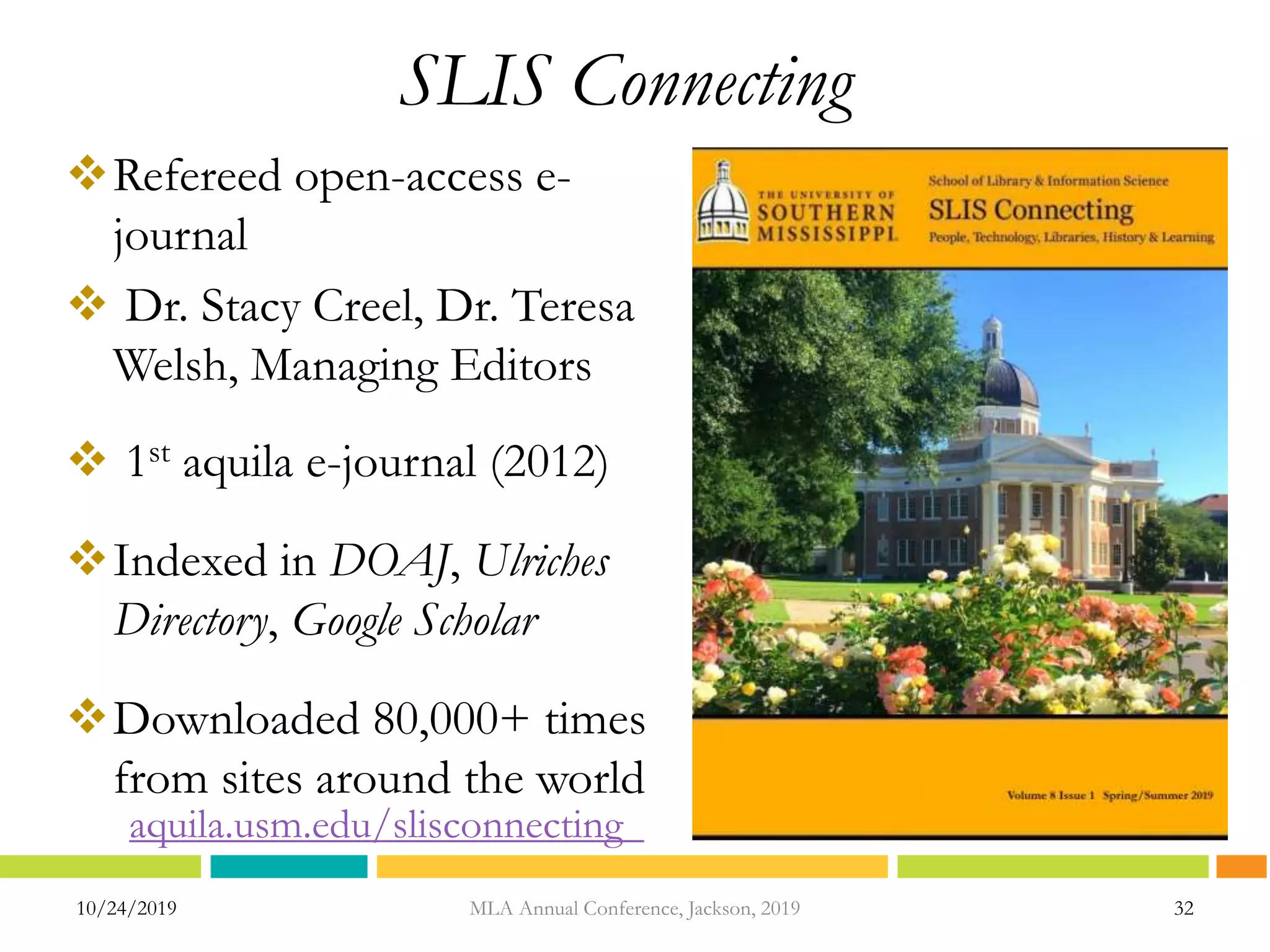 SLIS Connecting
Refereed open-access e-
journal
 Dr. Stacy Creel, Dr. Teresa
Welsh, Managing Editors
 1st aquila e-journal (2012)
Indexed in DOAJ, Ulriches
Directory, Google Scholar
Downloaded 80,000+ times
from sites around the world
10/24/2019 32MLA Annual Conference, Jackson, 2019
aquila.usm.edu/slisconnecting
 
