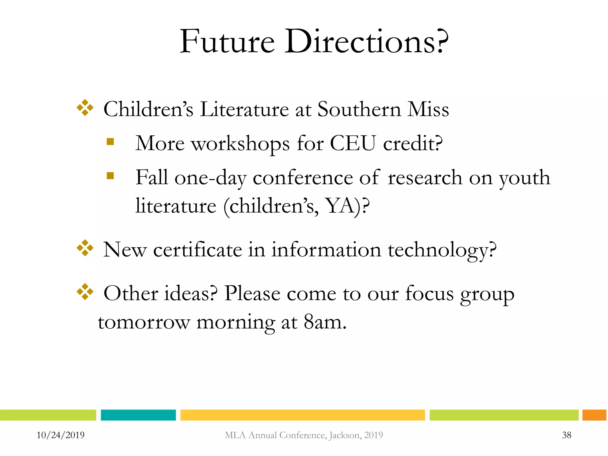 10/24/2019 38MLA Annual Conference, Jackson, 2019
Future Directions?
 Children’s Literature at Southern Miss
 More workshops for CEU credit?
 Fall one-day conference of research on youth
literature (children’s, YA)?
 New certificate in information technology?
 Other ideas? Please come to our focus group
tomorrow morning at 8am.
 
