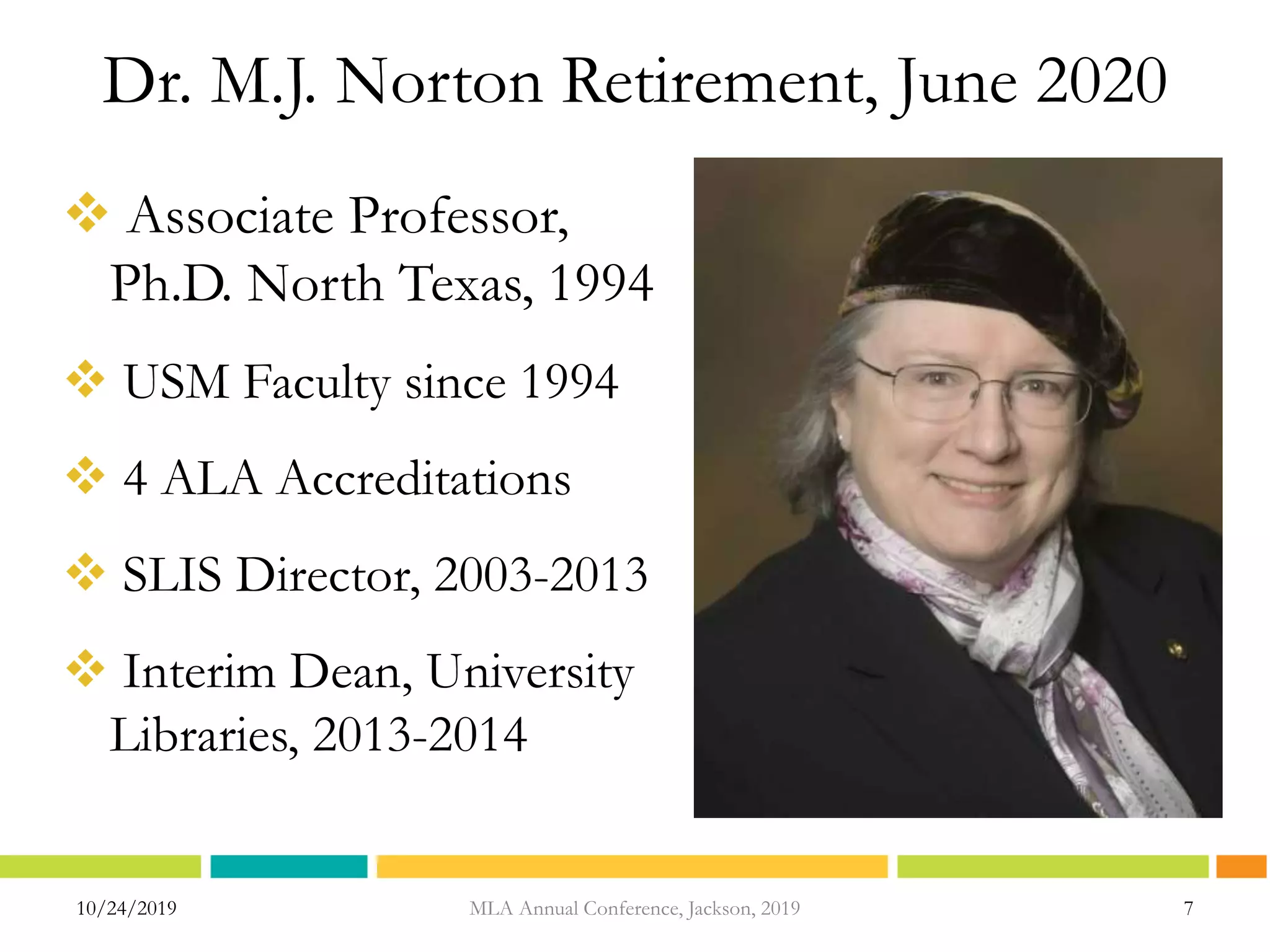 Dr. M.J. Norton Retirement, June 2020
 Associate Professor,
Ph.D. North Texas, 1994
 USM Faculty since 1994
 4 ALA Accreditations
 SLIS Director, 2003-2013
 Interim Dean, University
Libraries, 2013-2014
10/24/2019 MLA Annual Conference, Jackson, 2019 7
 