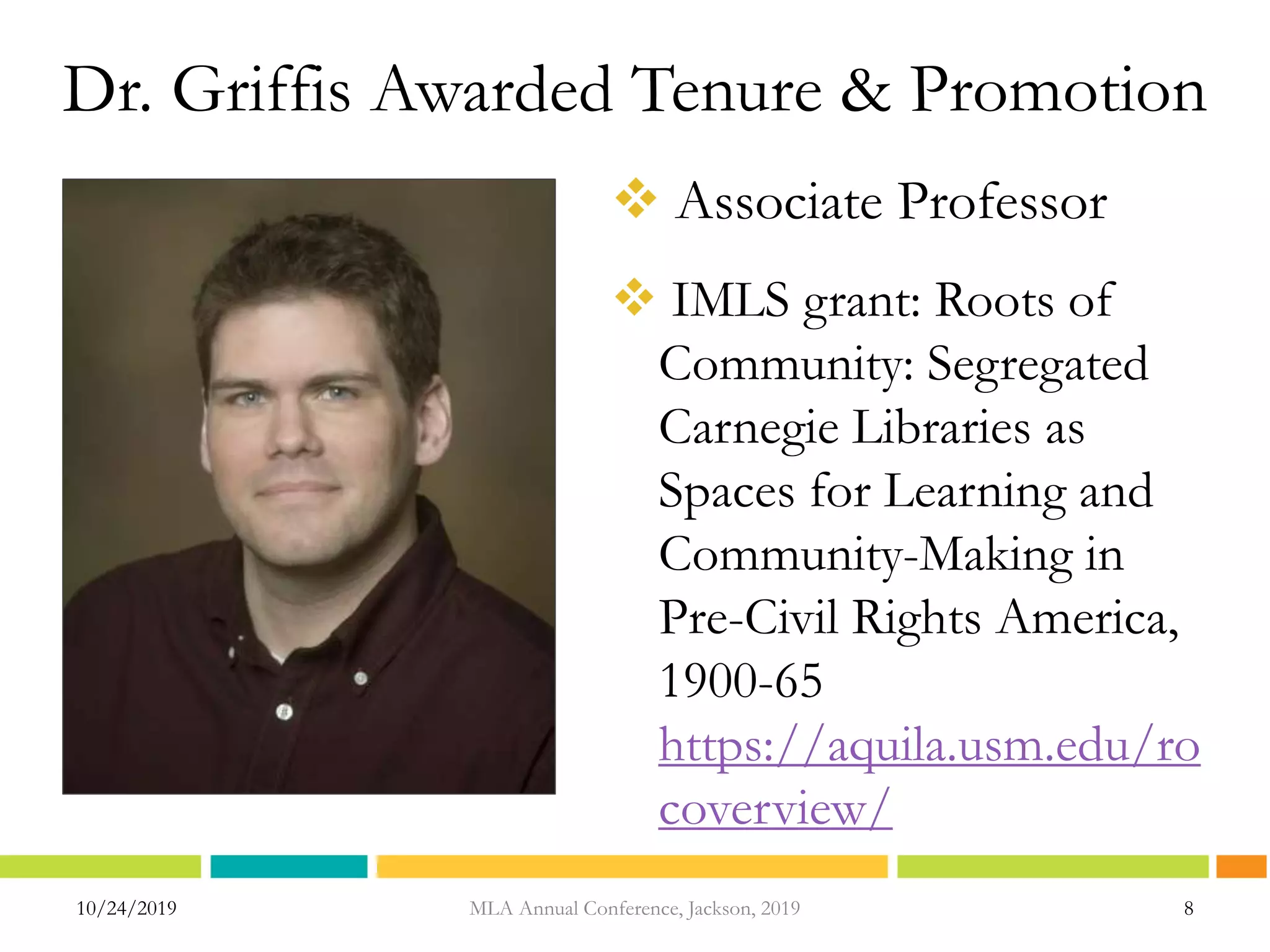 Dr. Griffis Awarded Tenure & Promotion
 Associate Professor
 IMLS grant: Roots of
Community: Segregated
Carnegie Libraries as
Spaces for Learning and
Community-Making in
Pre-Civil Rights America,
1900-65
https://aquila.usm.edu/ro
coverview/
10/24/2019 MLA Annual Conference, Jackson, 2019 8
 