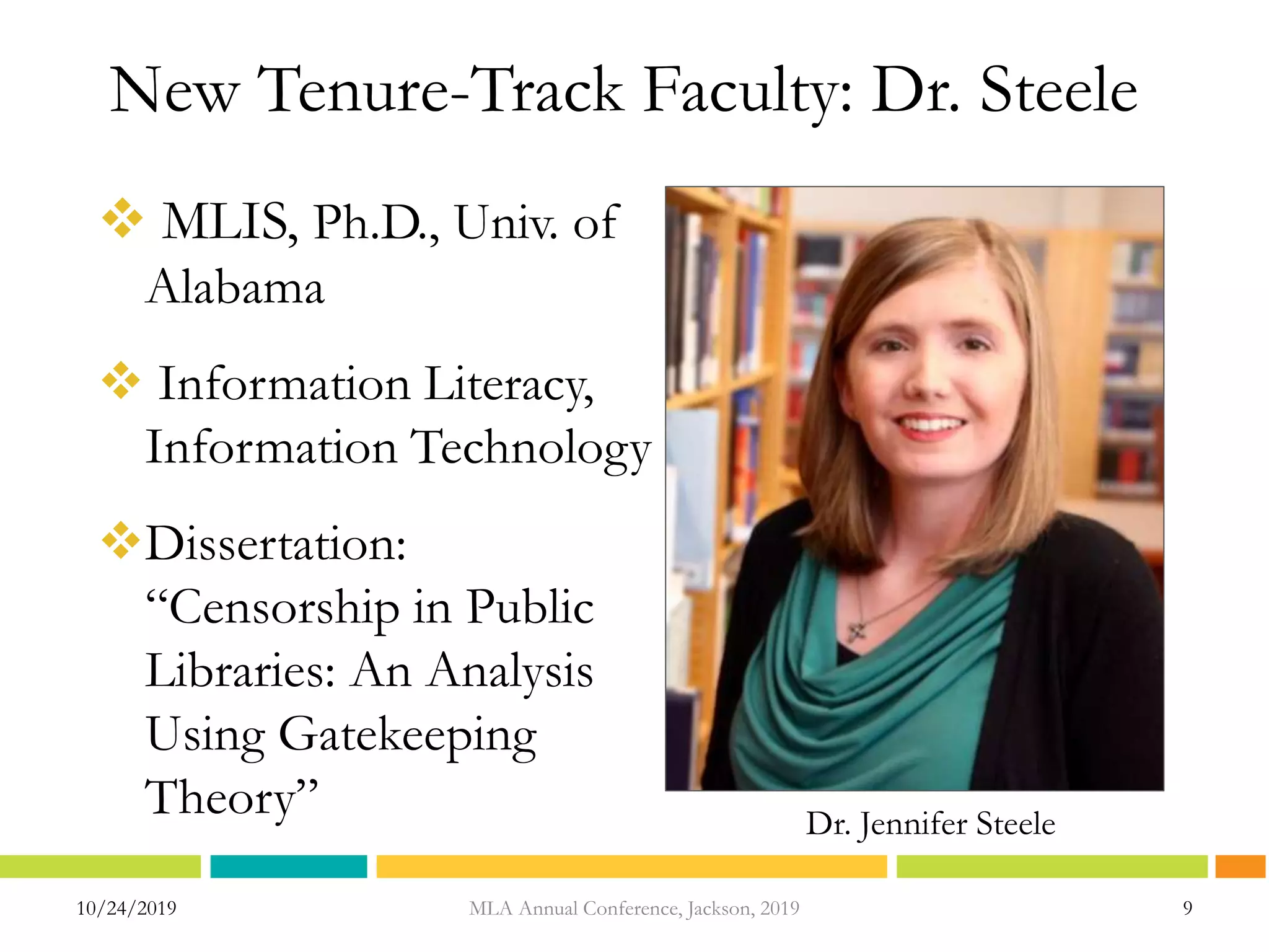 New Tenure-Track Faculty: Dr. Steele
 MLIS, Ph.D., Univ. of
Alabama
 Information Literacy,
Information Technology
Dissertation:
“Censorship in Public
Libraries: An Analysis
Using Gatekeeping
Theory”
10/24/2019 MLA Annual Conference, Jackson, 2019 9
Dr. Jennifer Steele
 