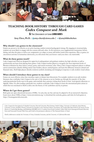 TEACHING BOOK HISTORY THROUGH CARD GAMES
Codex Conquest and Mark
Amy Chen, Ph.D. | amy-chen@uiowa.edu | @amyhildrethchen
Why should I use games in the classroom?
Games are proven to be effective as an active learning, student-centered pedagogical strategy. By engaging in structured play,
students are more likely to engage with the content and each other. As the instructor, your supplemental commentary before,
during, and after the game as well as any assignments you adapt or create will further enrich their experience. Plus, as games are
uncommon activities in humanities classrooms, you will ensure that your lesson—and your class—are memorable.
What do these games teach?
Codex Conquest and Mark are designed for upper-level undergraduate and graduate students, but high schoolers as well as
professionals can learn from playing these games. Codex Conquest teaches players to recognize the most important books of
Western civilization by their nation, century, genre, and current monetary value. Then, Codex Conquest empowers players to debate
canon construction, identify shifting nation-state borders, discuss omitted genres, and learn the difference between cultural and
financial value. Mark helps players identify common symbols circulating and changing in response to early modern visual culture.
When should I introduce these games to my class?
Games are most effective when they introduce topics or deepen later discussions. For example, students in an early modern
literature class could play Codex Conquest at the start of the semester as an ice breaker, go through the majority of the class
analyzing particular books seen in the game, and conclude their semester visiting these books in their local special collections or
digitally online. Or, after reading a particular text, students could play Codex Conquest to learn the international print culture in
which that text circulated or Mark to delve into the history of the symbolism used by its printer.
Where do I get these games?
Both game are open educational resources (OERs). As such, they are free and may be adapted to fit an instructor’s objectives.
Learn more about OERs at https://www.oercommons.org/ or download the curricula, games, and rules for both games at
https://humangames.lab.uiowa.edu.
Codex Conquest has been played at Columbia University, Harvard University, Pratt Institute, Smith College, University of California, Santa Monica,
University of Iowa, and West Chester University; by attendees at the American Library Association, the London Rare Book School, the Society for the
History of Authorship, Reading, and Publishing (SHARP); by K-12 students from South Carolina’s Ashley Hall, Iowa’s Scattergood Friends School &
Farm and Venezuela’s Escuela Vella Vista; and is held in the permanent collection of The National Library of Israel.
Mark’s collaborators include the University of Iowa, Columbia University, and the University of California-Riverside.
 