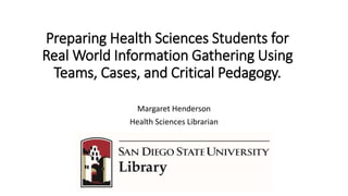 Preparing Health Sciences Students for
Real World Information Gathering Using
Teams, Cases, and Critical Pedagogy.
Margaret Henderson
Health Sciences Librarian
 
