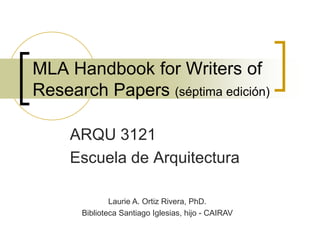 MLA Handbook for Writers of Research Papers (séptima edición) ARQU 3121 Escuela de Arquitectura Laurie A. Ortiz Rivera, PhD. Biblioteca Santiago Iglesias, hijo - CAIRAV 